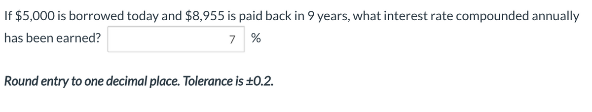 If $5,000 is borrowed today and $8,955 is paid back in 9 years, what interest rate compounded annually
has been earned?
7 %
Round entry to one decimal place. Tolerance is ±0.2.