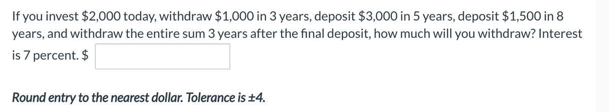 If you invest $2,000 today, withdraw $1,000 in 3 years, deposit $3,000 in 5 years, deposit $1,500 in 8
years, and withdraw the entire sum 3 years after the final deposit, how much will you withdraw? Interest
is 7 percent. $
Round entry to the nearest dollar. Tolerance is ±4.