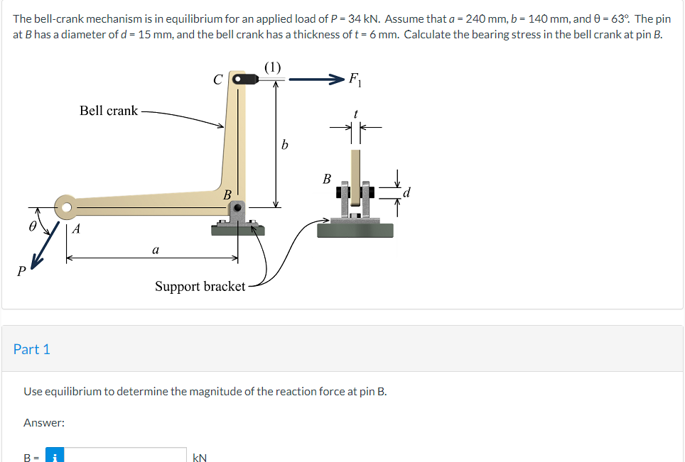 The bell-crank mechanism is in equilibrium for an applied load of P = 34 kN. Assume that a = 240 mm, b = 140 mm, and 0 = 63°. The pin
at B has a diameter of d = 15 mm, and the bell crank has a thickness of t = 6 mm. Calculate the bearing stress in the bell crank at pin B.
F₁
Bell crank
B
a
Support bracket
Part 1
Use equilibrium to determine the magnitude of the reaction force at pin B.
Answer:
B =
i
kN