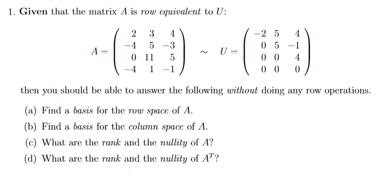 1. Given that the matrix A is row equivalent to U:
2
3
4
-2 5
4
-4
5 -3
05 -1
A =
U =
0 11
0 0
0 0
5
4
-4
1
-1
then you should be able to answer the following without doing any row operations.
(a) Find a basis for the row space of A.
(b) Find a basis for the column space of A.
(c) What are the rank and the nullity of A?
(d) What are the rank and the nullity of AT?
