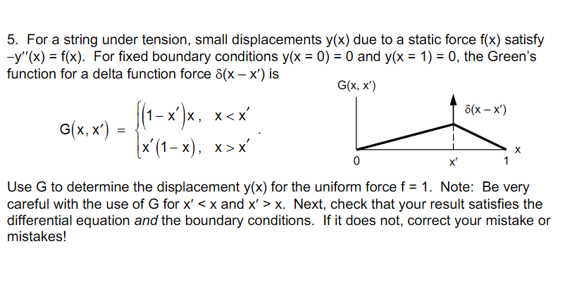 5. For a string under tension, small displacements y(x) due to a static force f(x) satisfy
-y"(x) = f(x). For fixed boundary conditions y(x = 0) = 0 and y(x = 1) = 0, the Green's
function for a delta function force 8(x – x') is
G(x, x')
|(1-x )x, x<x
8(x – x')
G(x, x')
x (1-х), х>х
x'
1
Use G to determine the displacement y(x) for the uniform force f = 1. Note: Be very
careful with the use of G for x' < x and x' > x. Next, check that your result satisfies the
differential equation and the boundary conditions. If it does not, correct your mistake or
mistakes!
