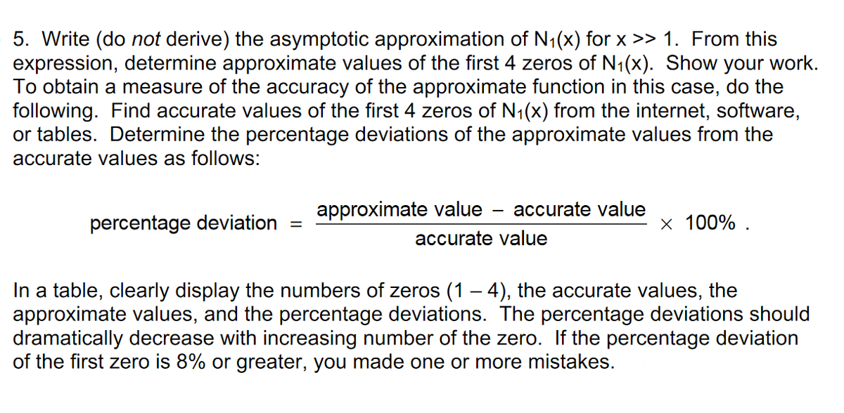 5. Write (do not derive) the asymptotic approximation of N1(x) for x >> 1. From this
expression, determine approximate values of the first 4 zeros of N1(x). Show your work.
To obtain a measure of the accuracy of the approximate function in this case, do the
following. Find accurate values of the first 4 zeros of N1(x) from the internet, software,
or tables. Determine the percentage deviations of the approximate values from the
accurate values as follows:
approximate value - accurate value
percentage deviation
x 100% .
%3D
accurate value
In a table, clearly display the numbers of zeros (1 – 4), the accurate values, the
approximate values, and the percentage deviations. The percentage deviations should
dramatically decrease with increasing number of the zero. If the percentage deviation
of the first zero is 8% or greater, you made one or more mistakes.
