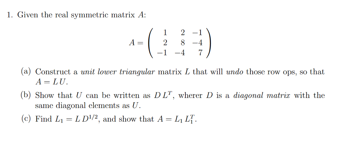 1. Given the real symmetric matrix A:
-1
A
8
-4
-1
-4
7
(a) Construct a unit lower triangular matrix L that will undo those row ops, so that
A = LU.
(b) Show that U can be written as D LT, wherer D is a diagonal matrix with the
same diagonal elements as U.
(c) Find L1 = L D'/2, and show that A = L1 L7.
