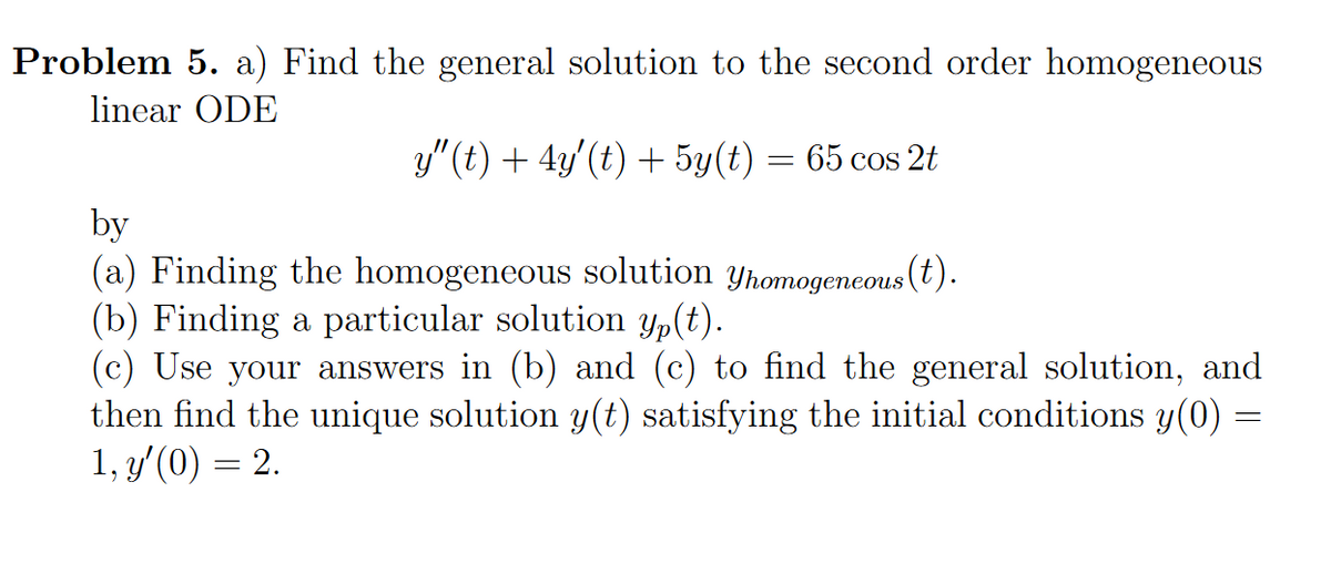 Problem 5. a) Find the general solution to the second order homogeneous
linear ODE
y" (t) + 4y'(t) + 5y(t) = 65 cos 2t
by
(a) Finding the homogeneous solution yhomogeneous (t).
(b) Finding a particular solution y,(t).
(c) Use your answers in (b) and (c) to find the general solution, and
then find the unique solution y(t) satisfying the initial conditions y(0) =
1, y'(0) = 2.
%3D
