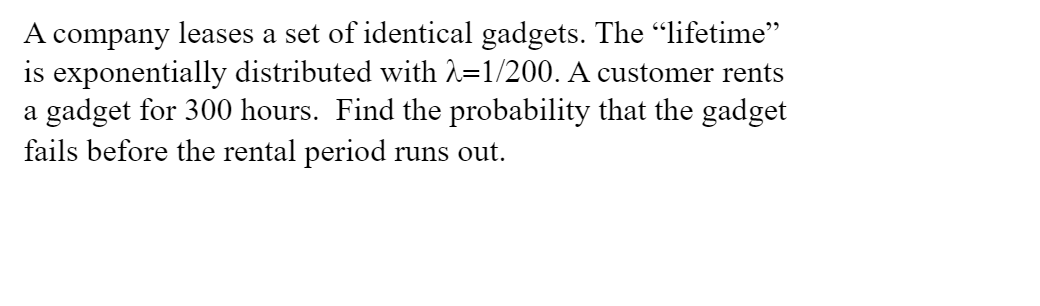 A company leases a set of identical gadgets. The "lifetime"
is exponentially distributed with 2=1/200. A customer rents
a gadget for 300 hours. Find the probability that the gadget
fails before the rental period runs out.
