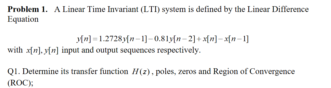 **Problem 1.** A Linear Time Invariant (LTI) system is defined by the Linear Difference Equation

\[ y[n] = 1.2728y[n - 1] - 0.81y[n - 2] + x[n] - x[n - 1] \]

with \( x[n], y[n] \) input and output sequences respectively.

**Q1.** Determine its transfer function \( H(z) \), poles, zeros, and Region of Convergence (ROC).