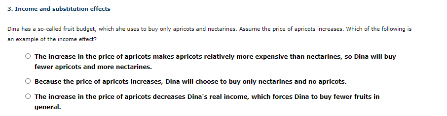 3. Income and substitution effects
Dina has a so-called fruit budget, which she uses to buy only apricots and nectarines. Assume the price of apricots increases. Which of the following is
an example of the income effect?
The increase in the price of apricots makes apricots relatively more expensive than nectarines, so Dina will buy
fewer apricots and more nectarines.
Because the price of apricots increases, Dina will choose to buy only nectarines and no apricots.
The increase in the price of apricots decreases Dina's real income, which forces Dina to buy fewer fruits in
general.
