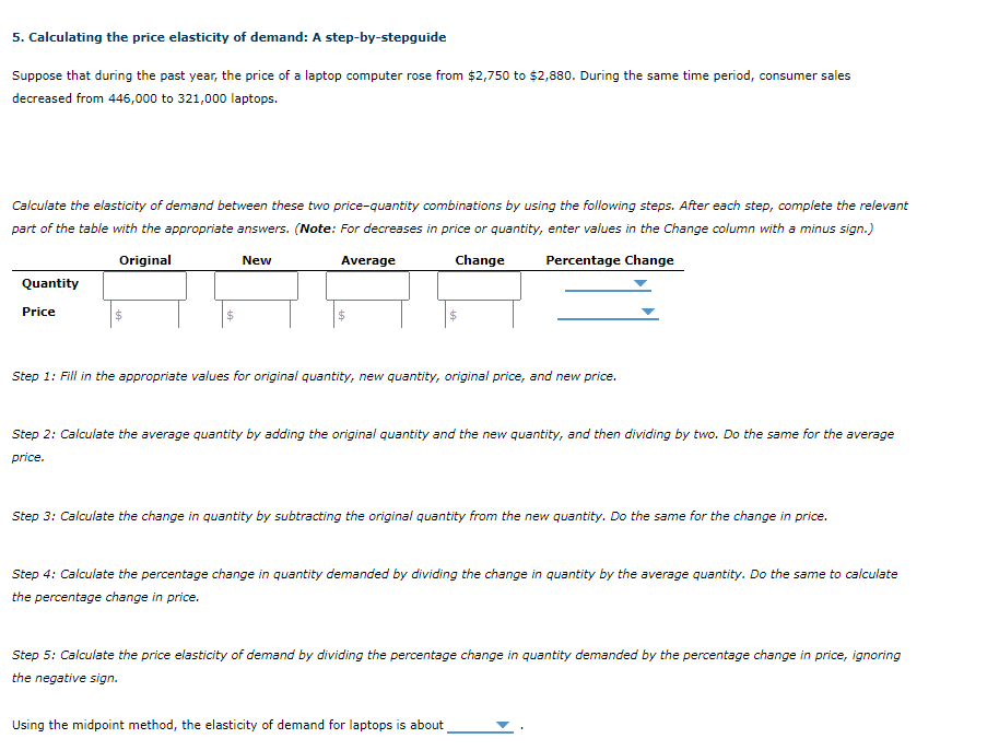 ## 5. Calculating the Price Elasticity of Demand: A Step-by-Step Guide

Suppose that during the past year, the price of a laptop computer rose from $2,750 to $2,880. During the same time period, consumer sales decreased from 446,000 to 321,000 laptops.

Calculate the elasticity of demand between these two price-quantity combinations by using the following steps. After each step, complete the relevant part of the table with the appropriate answers. (*Note: For decreases in price or quantity, enter values in the Change column with a minus sign.*)

### Table: Price Elasticity of Demand Calculation

|       | Original  | New      | Average  | Change      | Percentage Change |
|-------|-----------|----------|----------|-------------|-------------------|
| Quantity |           |          |          |             |                   |
| Price    | $         | $        |          | $           |                   |

### Step-by-Step Instructions:

**Step 1:**
Fill in the appropriate values for original quantity, new quantity, original price, and new price.

**Step 2:**
Calculate the average quantity by adding the original quantity and the new quantity, and then dividing by two. Do the same for the average price.

**Step 3:**
Calculate the change in quantity by subtracting the original quantity from the new quantity. Do the same for the change in price.

**Step 4:**
Calculate the percentage change in quantity demanded by dividing the change in quantity by the average quantity. Do the same to calculate the percentage change in price.

**Step 5:**
Calculate the price elasticity of demand by dividing the percentage change in quantity demanded by the percentage change in price, ignoring the negative sign.

---

### Calculation Example Using Provided Data:

**1. Fill in Values:**

|       | Original  | New     |        |      |
|-------|-----------|---------|--------|------|
| Quantity | 446,000   | 321,000 |        |      |
| Price    | $2,750    | $2,880  |        |      |

**2. Calculate Averages:**

- Average Quantity = (446,000 + 321,000) / 2
- Average Price = ($2,750 + $2,880) / 2

**3. Calculate Changes:**

- Change in Quantity = 321,000 - 446,000