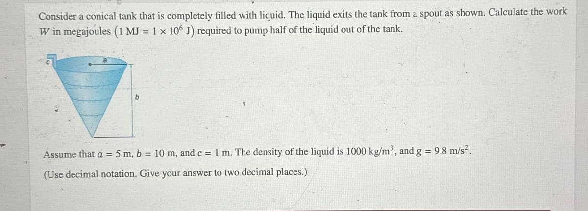 Consider a conical tank that is completely filled with liquid. The liquid exits the tank from a spout as shown. Calculate the work
W in megajoules (1 MJ = 1 x 106 J) required to pump half of the liquid out of the tank.
b
Assume that a = 5 m, b = 10 m, and c = 1 m. The density of the liquid is 1000 kg/m³, and g = 9.8 m/s².
(Use decimal notation. Give your answer to two decimal places.)