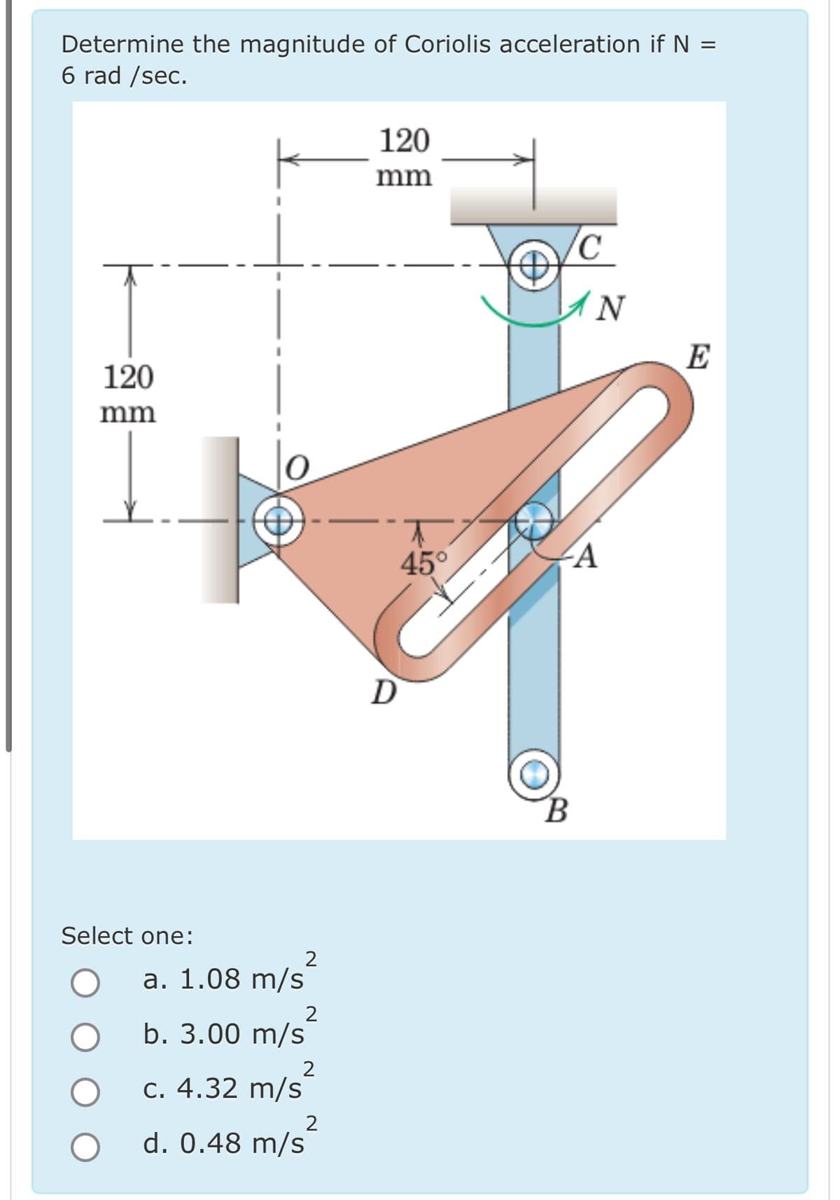 Determine the magnitude of Coriolis acceleration if N :
6 rad/sec.
=
120
mm
Select one:
2
a. 1.08 m/s
2
b. 3.00 m/s
2
c. 4.32 m/s
2
d. 0.48 m/s
120
mm
D
N
E
45°
A
B