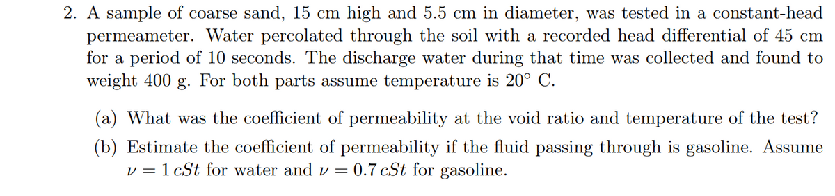 2. A sample of coarse sand, 15 cm high and 5.5 cm in diameter, was tested in a constant-head
permeameter. Water percolated through the soil with a recorded head differential of 45 cm
for a period of 10 seconds. The discharge water during that time was collected and found to
weight 400 g. For both parts assume temperature is 20° C.
(a) What was the coefficient of permeability at the void ratio and temperature of the test?
(b) Estimate the coefficient of permeability if the fluid passing through is gasoline. Assume
v = 1 cSt for water and v =
= 0.7 cSt for gasoline.
