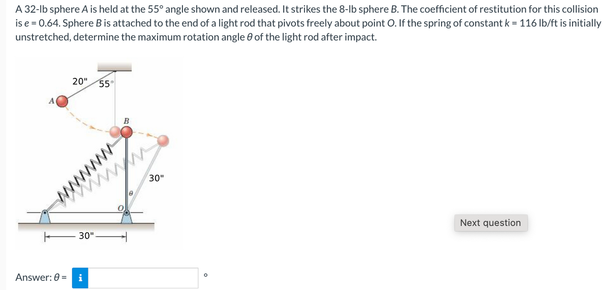 A
32-lb sphere A is held at the 55° angle shown and released. It strikes the 8-lb sphere B. The coefficient of restitution for this collision
is e = 0.64. Sphere B is attached to the end of a light rod that pivots freely about point O. If the spring of constant k = 116 lb/ft is initially
unstretched, determine the maximum rotation angle of the light rod after impact.
A
Answer: 0 =
20" 55°
30"
i
wwww
ww
6
30"
Next question