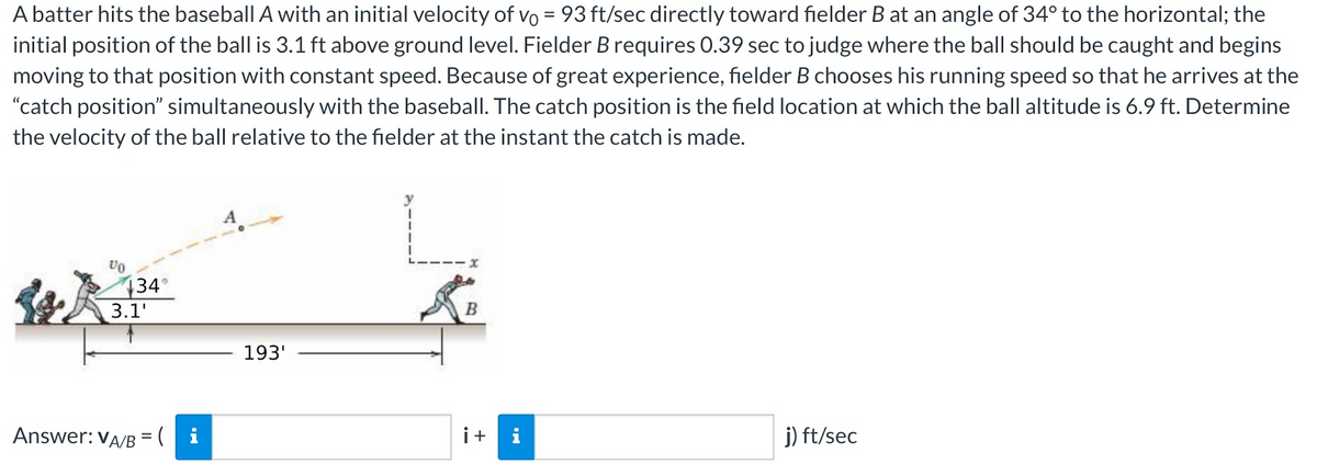 A batter hits the baseball A with an initial velocity of vo= 93 ft/sec directly toward fielder B at an angle of 34° to the horizontal; the
initial position of the ball is 3.1 ft above ground level. Fielder B requires 0.39 sec to judge where the ball should be caught and begins
moving to that position with constant speed. Because of great experience, fielder B chooses his running speed so that he arrives at the
"catch position" simultaneously with the baseball. The catch position is the field location at which the ball altitude is 6.9 ft. Determine
the velocity of the ball relative to the fielder at the instant the catch is made.
VO
134°
3.1'
Answer: VA/B = (i
193'
LI.
B
i+ i
j) ft/sec