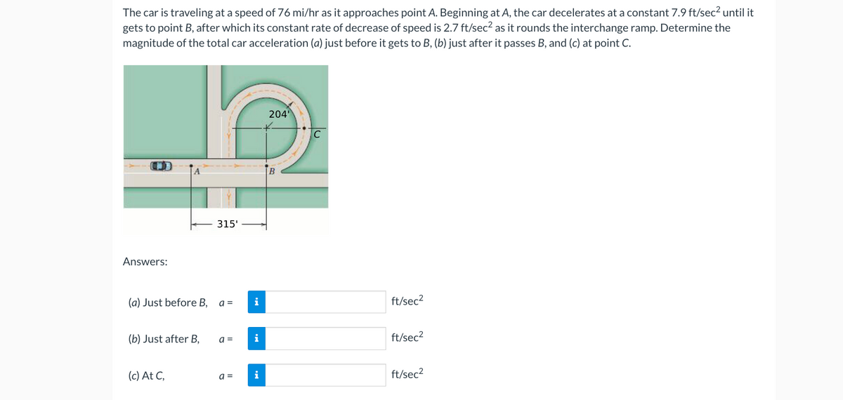 The car is traveling at a speed of 76 mi/hr as it approaches point A. Beginning at A, the car decelerates at a constant 7.9 ft/sec² until it
gets to point B, after which its constant rate of decrease of speed is 2.7 ft/sec² as it rounds the interchange ramp. Determine the
magnitude of the total car acceleration (a) just before it gets to B, (b) just after it passes B, and (c) at point C.
Answers:
(a) Just before B,
(b) Just after B,
(c) At C,
315'
a =
a =
a =
204¹
B
C
ft/sec²
ft/sec²
ft/sec²