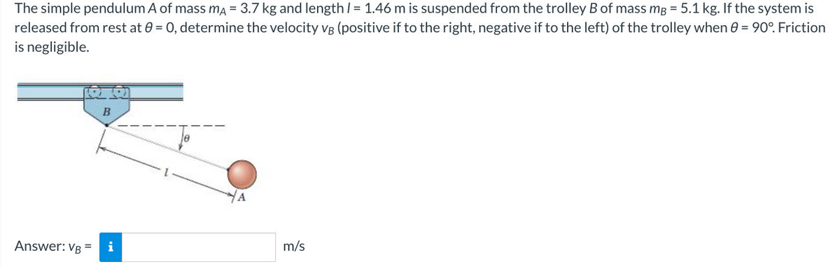 The simple pendulum A of mass mÃ = 3.7 kg and length / = 1.46 m is suspended from the trolley B of mass mg = 5.1 kg. If the system is
released from rest at 0 = 0, determine the velocity VB (positive if to the right, negative if to the left) of the trolley when 0 = 90°. Friction
is negligible.
Answer: VB =
B
i
m/s