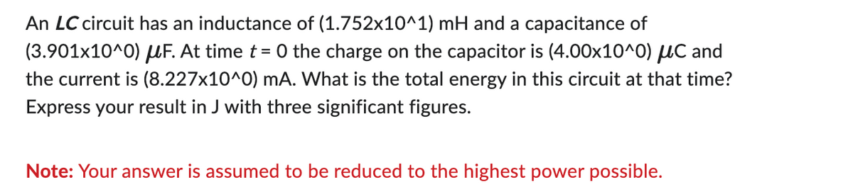 An LC circuit has an inductance of (1.752x10^1) mH and a capacitance of
(3.901x10^0) μF. At time t = 0 the charge on the capacitor is (4.00x10^0) μC and
the current is (8.227x10^0) mA. What is the total energy in this circuit at that time?
Express your result in J with three significant figures.
Note: Your answer is assumed to be reduced to the highest power possible.