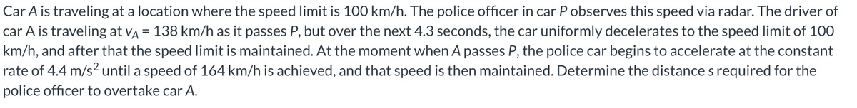 Car A is traveling at a location where the speed limit is 100 km/h. The police officer in car P observes this speed via radar. The driver of
car A is traveling at VA = 138 km/h as it passes P, but over the next 4.3 seconds, the car uniformly decelerates to the speed limit of 100
km/h, and after that the speed limit is maintained. At the moment when A passes P, the police car begins to accelerate at the constant
rate of 4.4 m/s² until a speed of 164 km/h is achieved, and that speed is then maintained. Determine the distance s required for the
police officer to overtake car A.