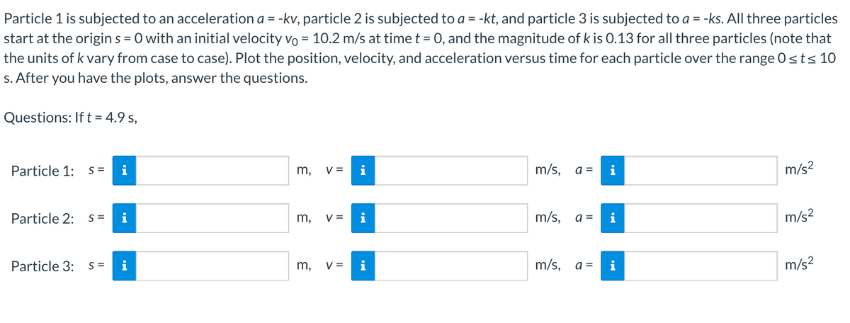 Particle 1 is subjected to an acceleration a = -kv, particle 2 is subjected to a = -kt, and particle 3 is subjected to a = -ks. All three particles
start at the origin s = 0 with an initial velocity vo = 10.2 m/s at time t = 0, and the magnitude of k is 0.13 for all three particles (note that
the units of k vary from case to case). Plot the position, velocity, and acceleration versus time for each particle over the range 0≤t≤ 10
s. After you have the plots, answer the questions.
Questions: If t = 4.9 s,
Particle 1: s=
i
Particle 2: s= i
Particle 3: s= i
m,
m,
m,
V =
V =
V =
i
i
m/s, a =
m/s, a =
m/s, a=
i
i
i
m/s²
m/s²
m/s²