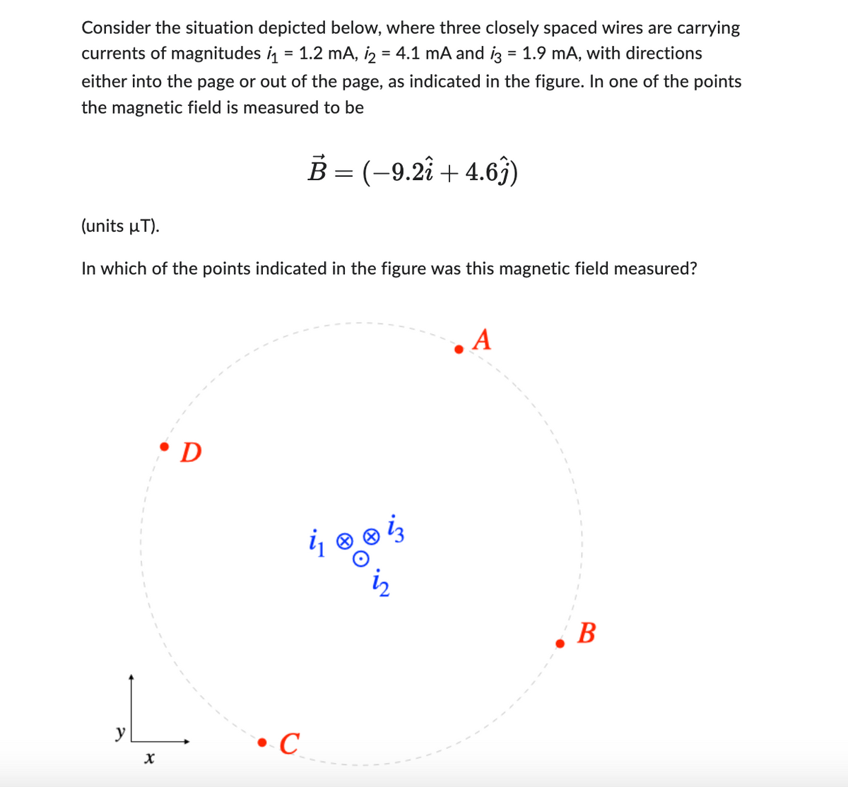 Consider the situation depicted below, where three closely spaced wires are carrying
currents of magnitudes ₁ = 1.2 mA, 12 = 4.1 mA and i3 = 1.9 mA, with directions
either into the page or out of the page, as indicated in the figure. In one of the points
the magnetic field is measured to be
B = (–9.2i + 4.6ĵ)
(units µT).
In which of the points indicated in the figure was this magnetic field measured?
y
X
• D
4 0 0 4
C
A
B