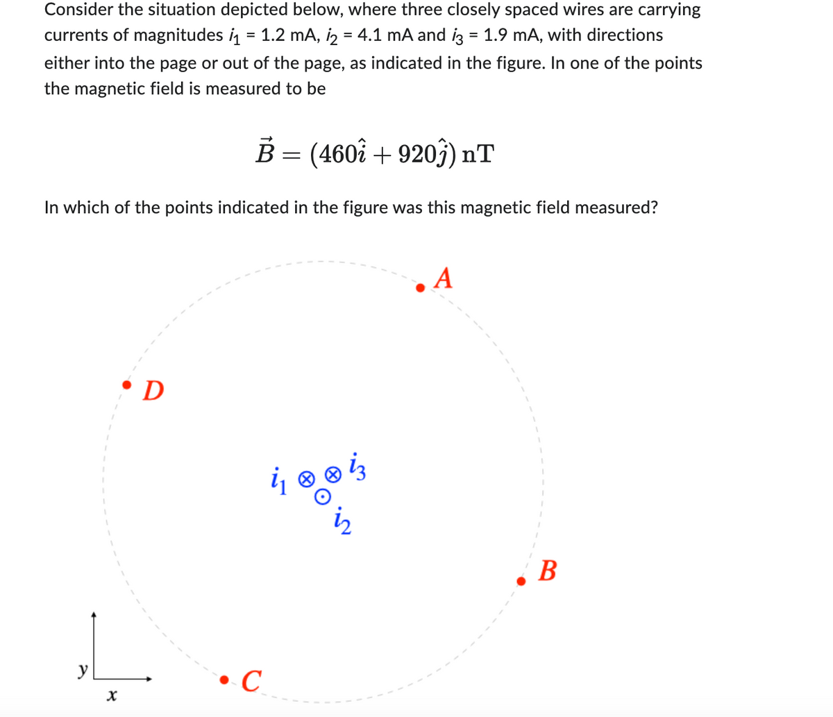 Consider the situation depicted below, where three closely spaced wires are carrying
currents of magnitudes ₁ = 1.2 mA, ₂ = 4.1 mA and i3 = 1.9 mA, with directions
either into the page or out of the page, as indicated in the figure. In one of the points
the magnetic field is measured to be
In which of the points indicated in the figure was this magnetic field measured?
y
X
B = (460î + 920ĵ) nT
D
C
A
B