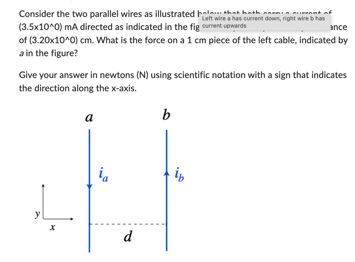 Consider the two parallel wires as illustrated holaw that hath anum.
irront of
Left wire a has current down, right wire b has
ance
(3.5x10^0) mA directed as indicated in the fig current upwards
of (3.20x10^0) cm. What is the force on a 1 cm piece of the left cable, indicated by
a in the figure?
Give your answer in newtons (N) using scientific notation with a sign that indicates
the direction along the x-axis.
y
X
a
ia
d
b
ib