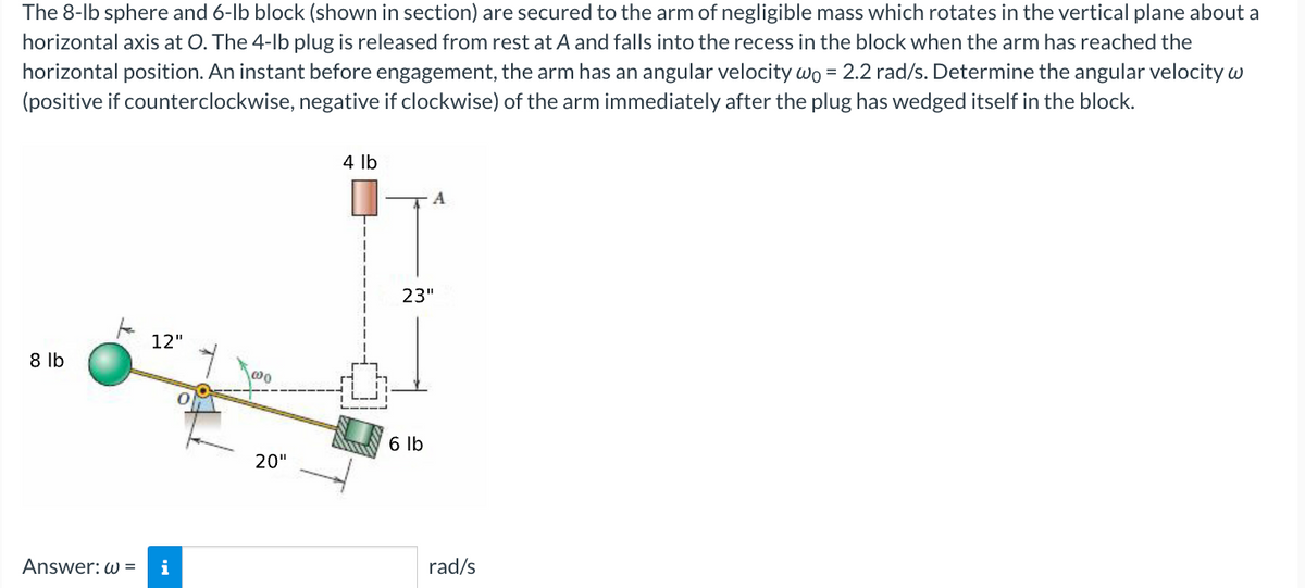 The 8-lb sphere and 6-lb block (shown in section) are secured to the arm of negligible mass which rotates in the vertical plane about a
horizontal axis at O. The 4-lb plug is released from rest at A and falls into the recess in the block when the arm has reached the
horizontal position. An instant before engagement, the arm has an angular velocity wo = 2.2 rad/s. Determine the angular velocity w
(positive if counterclockwise, negative if clockwise) of the arm immediately after the plug has wedged itself in the block.
8 lb
Answer: w=
12"
i
100
20"
4 lb
A
23"
6 lb
rad/s