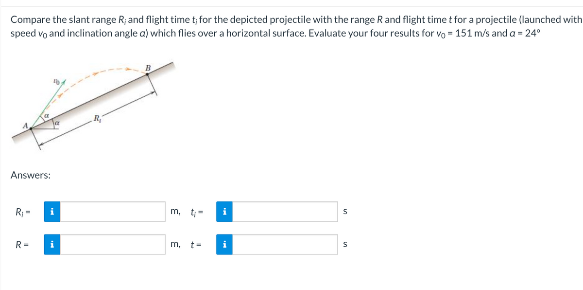 Compare the slant range R; and flight time t; for the depicted projectile with the range R and flight time t for a projectile (launched with
speed vo and inclination angle a) which flies over a horizontal surface. Evaluate your four results for vo = 151 m/s and a = 24°
A
Answers:
R₁ =
R=
I
20
p
B
m, t;=
m,
t =
i
S
S