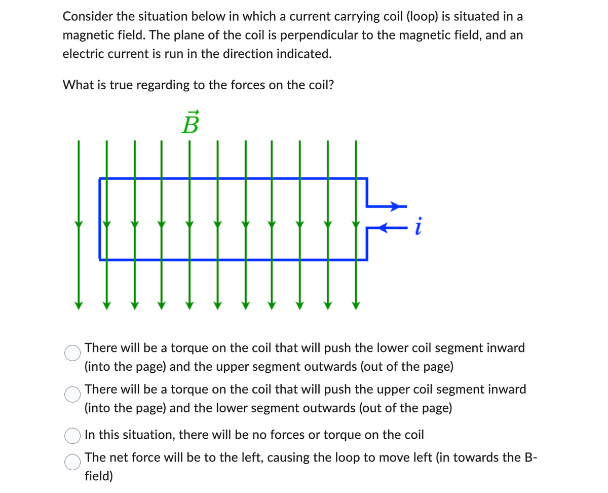 Consider the situation below in which a current carrying coil (loop) is situated in a
magnetic field. The plane of the coil is perpendicular to the magnetic field, and an
electric current is run in the direction indicated.
What is true regarding to the forces on the coil?
TB
i
There will be a torque on the coil that will push the lower coil segment inward
(into the page) and the upper segment outwards (out of the page)
There will be a torque on the coil that will push the upper coil segment inward
(into the page) and the lower segment outwards (out of the page)
In this situation, there will be no forces or torque on the coil
The net force will be to the left, causing the loop to move left (in towards the B-
field)