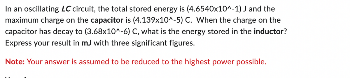 In an oscillating LC circuit, the total stored energy is (4.6540x10^-1) J and the
maximum charge on the capacitor is (4.139x10^-5) C. When the charge on the
capacitor has decay to (3.68x10^-6) C, what is the energy stored in the inductor?
Express your result in mJ with three significant figures.
Note: Your answer is assumed to be reduced to the highest power possible.