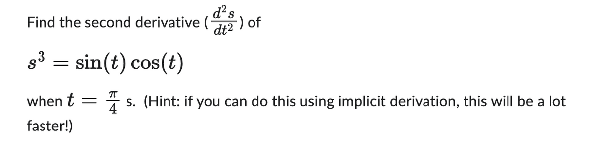 Find the second derivative (
S³
=
sin(t) cos(t)
d² s
dt²
-) of
ㅠ
when t = s. (Hint: if you can do this using implicit derivation, this will be a lot
faster!)