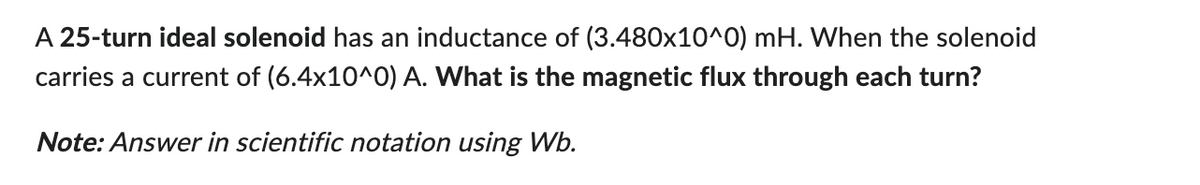 A 25-turn ideal solenoid has an inductance of (3.480x10^0) mH. When the solenoid
carries a current of (6.4x10^0) A. What is the magnetic flux through each turn?
Note: Answer in scientific notation using Wb.