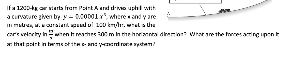 If a 1200-kg car starts from Point A and drives uphill with
a curvature given by y = 0.00001 x³, where x and y are
in metres, at a constant speed of 100 km/hr, what is the
car's velocity in when it reaches 300 m in the horizontal direction? What are the forces acting upon it
m
S
at that point in terms of the x- and y-coordinate system?
A