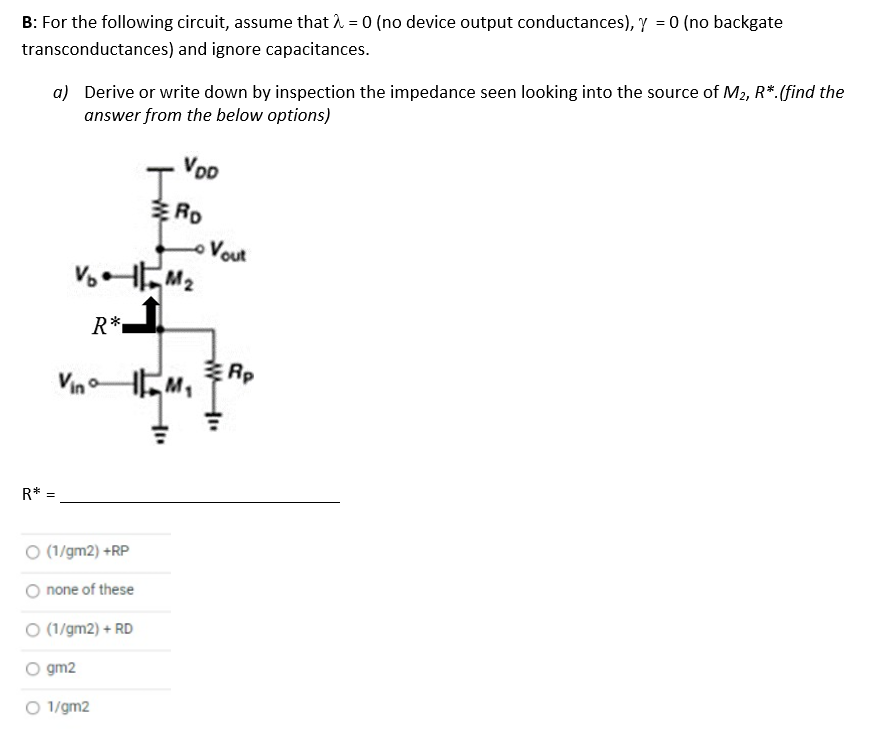 B: For the following circuit, assume that 1 = 0 (no device output conductances), y = 0 (no backgate
transconductances) and ignore capacitances.
a) Derive or write down by inspection the impedance seen looking into the source of M2, R*.(find the
answer from the below options)
VoD
Vout
Vo
R*.
Rp
Vin
어
R* =
O (1/gm2) +RP
none of these
O (1/gm2) + RD
O gm2
O 1/gm2
