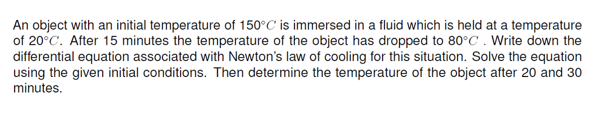 An object with an initial temperature of 150°C is immersed in a fluid which is held at a temperature
of 20°C. After 15 minutes the temperature of the object has dropped to 80°C . Write down the
differential equation associated with Newton's law of cooling for this situation. Solve the equation
using the given initial conditions. Then determine the temperature of the object after 20 and 30
minutes.
