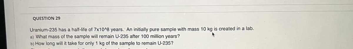 QUESTION 29
Uranium-235 has a half-life of 7x10^8 years. An initially pure sample with mass 10 kg is created in a lab.
a) What mass of the sample will remain U-235 after 100 million years?
b) How long will it take for only 1 kg of the sample to remain U-235?