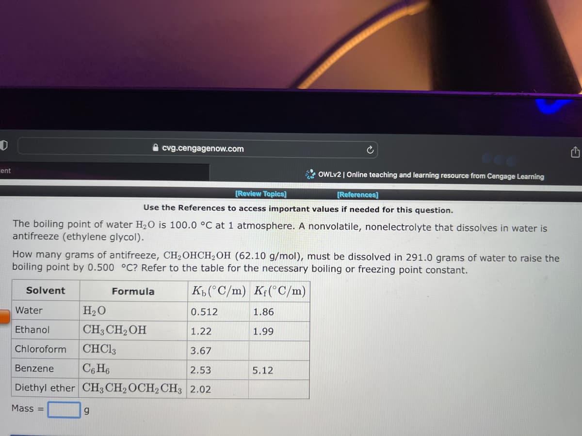 D
cent
Solvent
cvg.cengagenow.com
The boiling point of water H₂O is 100.0 °C at 1 atmosphere. A nonvolatile, nonelectrolyte that dissolves in water is
antifreeze (ethylene glycol).
9
[Review Topics]
[References]
Use the References to access important values if needed for this question.
How many grams of antifreeze, CH₂OHCH₂OH (62.10 g/mol), must be dissolved in 291.0 grams of water to raise the
boiling point by 0.500 °C? Refer to the table for the necessary boiling or freezing point constant.
Kb (°C/m) Kf(°C/m)
Water
H₂O
0.512
Ethanol
CH3CH₂OH
1.22
Chloroform
CHC13
3.67
Benzene
C6H6
2.53
Diethyl ether CH3 CH2 OCH2 CH3 2.02
Mass=
Formula
OWLV2 | Online teaching and learning resource from Cengage Learning
1.86
1.99
5.12
ch