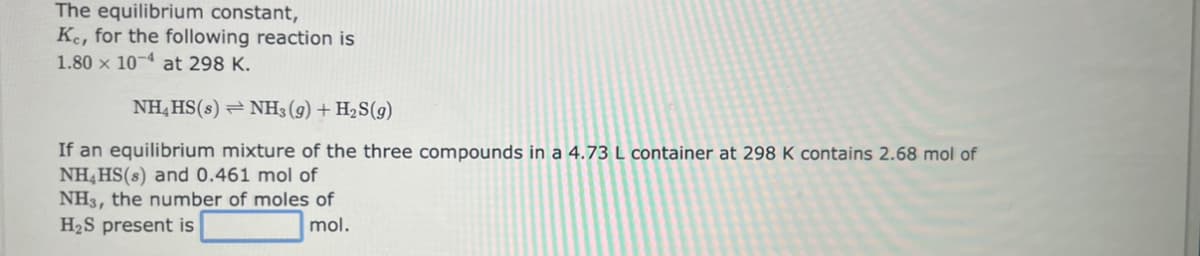 The equilibrium constant,
Ke, for the following reaction is
1.80 x 104 at 298 K.
NH4 HS(s) NH3 (9) + H₂S(9)
If an equilibrium mixture of the three compounds in a 4.73 L container at 298 K contains 2.68 mol of
NH4HS(s) and 0.461 mol of
NH3, the number of moles of
H₂S present is
mol.