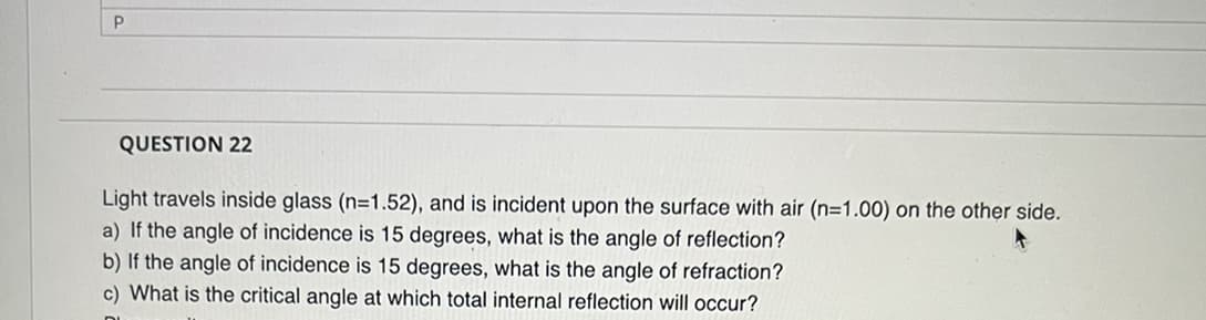 P
QUESTION 22
Light travels inside glass (n=1.52), and is incident upon the surface with air (n=1.00) on the other side.
a) If the angle of incidence is 15 degrees, what is the angle of reflection?
b) If the angle of incidence is 15 degrees, what is the angle of refraction?
c) What is the critical angle at which total internal reflection will occur?