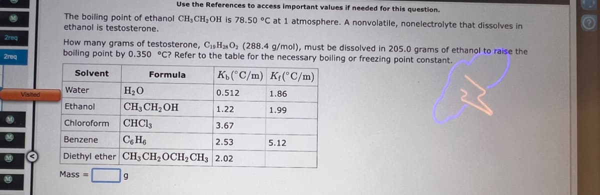 M
2req
2req
M
M
Visited
Use the References to access important values if needed for this question.
The boiling point of ethanol CH3 CH₂OH is 78.50 °C at 1 atmosphere. A nonvolatile, nonelectrolyte that dissolves in
ethanol is testosterone.
How many grams of testosterone, C19H28 02 (288.4 g/mol), must be dissolved in 205.0 grams of ethanol to raise the
boiling point by 0.350 °C? Refer to the table for the necessary boiling or freezing point constant.
Kb (°C/m) Kf(°C/m)
Water
H₂O
0.512
Ethanol
CH3 CH₂OH
1.22
Chloroform
CHC13
3.67
Benzene
C6H6
2.53
Diethyl ether CH3 CH₂ OCH2 CH3 2.02
Mass=
9
Solvent
Formula
1.86
1.99
5.12
M