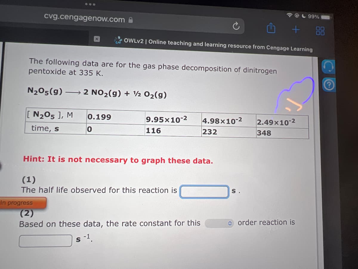 cvg.cengagenow.com
The following data are for the gas phase decomposition of dinitrogen
pentoxide at 335 K.
2 NO₂(g) + 1/ 0₂(g)
N₂05(g) -
-
[N₂O5 ], M
time, s
0.199
0
S
OWLV2 | Online teaching and learning resource from Cengage Learning
9.95x10-2
116
Hint: It is not necessary to graph these data.
(1)
The half life observed for this reaction is
In progress
(2)
Based on these data, the rate constant for this
4.98x10-2 2.49x10-²
232
348
+ 88
S.
99%
order reaction is
2.