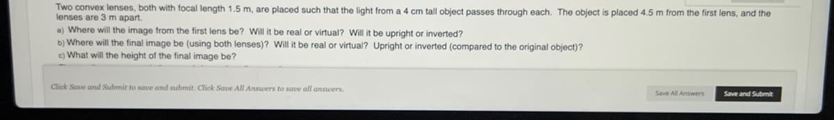 Two convex lenses, both with focal length 1.5 m, are placed such that the light from a 4 cm tall object passes through each. The object is placed 4.5 m from the first lens, and the
lenses are 3 m apart.
a) Where will the image from the first lens be? Will it be real or virtual? Will it be upright or inverted?
b) Where will the final image be (using both lenses)? Will it be real or virtual? Upright or inverted (compared to the original object)?
c) What will the height of the final image be?
Click Save and Submit to save and submit. Click Save All Answers to save all answers.
Save All Answers
Save and Submit