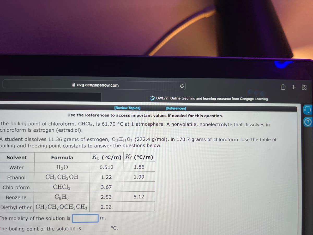 cvg.cengagenow.com
OWLV2 | Online teaching and learning resource from Cengage Learning
[Review Topics]
[References]
Use the References to access important values if needed for this question.
The boiling point of chloroform, CHCl3, is 61.70 °C at 1 atmosphere. A nonvolatile, nonelectrolyte that dissolves in
chloroform is estrogen (estradiol).
A student dissolves 11.36 grams of estrogen, C₁8H24 O2 (272.4 g/mol), in 170.7 grams of chloroform. Use the table of
boiling and freezing point constants to answer the questions below.
Solvent
Water
Ethanol
Chloroform
Benzene
Formula
H₂O
CH3 CH₂OH
CHC13
C6H6
Diethyl ether CH3 CH2 OCH2 CH3
The molality of the solution is
The boiling point of the solution is
Kb (°C/m) Kf (°C/m)
0.512
1.86
1.22
1.99
3.67
2.53
2.02
m.
°C.
5.12
+88