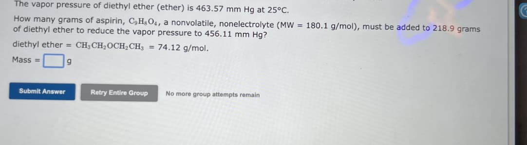 The vapor pressure of diethyl ether (ether) is 463.57 mm Hg at 25°C.
How many grams of aspirin, C9HsO4, a nonvolatile, nonelectrolyte (MW = 180.1 g/mol), must be added to 218.9 grams
of diethyl ether to reduce the vapor pressure to 456.11 mm Hg?
diethyl ether = CH3CH₂OCH₂CH3 = 74.12 g/mol.
Mass=
Submit Answer
Retry Entire Group No more group attempts remain