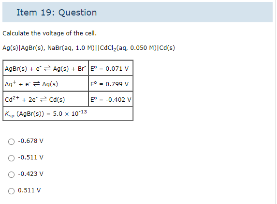 Item 19: Question
Calculate the voltage of the cell.
Ag(s)|AgBr(s), NaBr(aq, 1.0 M)||CdCl₂(aq, 0.050 M)| Cd(s)
AgBr(s) + e = Ag(s) + Br |E° = 0.071 V
Ag+ + e
Ag(s)
E° = 0.799 V
cd²+ + 2e
Cd(s)
| Ksp (AgBr(s)) = 5.0 × 10-13
-0.678 V
-0.511 V
-0.423 V
0.511 V
E° = -0.402 V