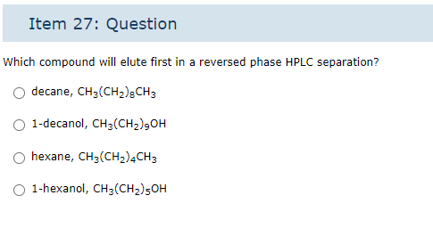 Item 27: Question
Which compound will elute first in a reversed phase HPLC separation?
decane, CH3(CH₂) 8 CH3
1-decanol, CH3 (CH₂)9OH
hexane, CH3(CH₂) 4CH 3
O 1-hexanol, CH3 (CH₂)5OH