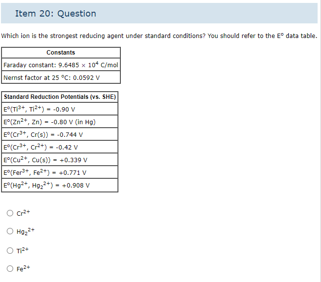 Item 20: Question
Which ion is the strongest reducing agent under standard conditions? You should refer to the Eº data table.
Constants
Faraday constant: 9.6485 x 104 C/mol
Nernst factor at 25 °C: 0.0592 V
Standard Reduction Potentials (vs. SHE)
E°(T1³+, T1²+) = -0.90 V
E°(Zn2+, Zn)= -0.80 V (in Hg)
E°(Cr³+, Cr(s)) = -0.744 V
E°(Cr³+, Cr²+) = -0.42 V
E°(Cu²+, Cu(s))
= +0.339 V
E°(Fer³+, Fe²+) = +0.771 V
E°(Hg2+, Hg₂2+) = +0.908 V
Cr²+
2+
O Hg₂²+
O Ti²+
Fe²+