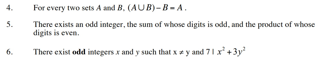 4.
5.
6.
For every two sets A and B, (AUB)-B = A.
There exists an odd integer, the sum of whose digits is odd, and the product of whose
digits is even.
There exist odd integers x and y such that x ‡ y and 7 1 x² + 3y²