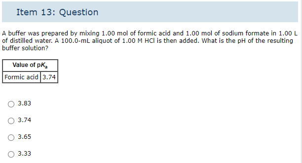 Item 13: Question
A buffer was prepared by mixing 1.00 mol of formic acid and 1.00 mol of sodium formate in 1.00 L
of distilled water. A 100.0-mL aliquot of 1.00 M HCI is then added. What is the pH of the resulting
buffer solution?
Value of pk₂
Formic acid 3.74
3.83
3.74
3.65
3.33