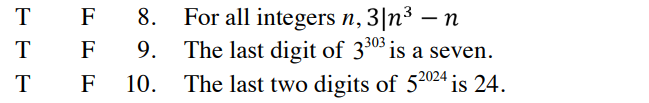 **Educational Website Math Transcription**

**True or False Statements:**

8. **Statement:** For all integers \( n \), \( 3 \mid n^3 - n \).
   
9. **Statement:** The last digit of \( 3^{303} \) is a seven.

10. **Statement:** The last two digits of \( 5^{2024} \) is 24.

---

In this set of mathematical statements, each is followed by "T" (True) and "F" (False) options, suggesting a true or false evaluation for each statement.