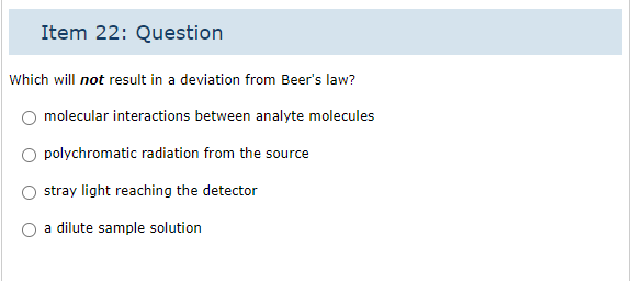 Item 22: Question
Which will not result in a deviation from Beer's law?
molecular interactions between analyte molecules
polychromatic radiation from the source
stray light reaching the detector
a dilute sample solution